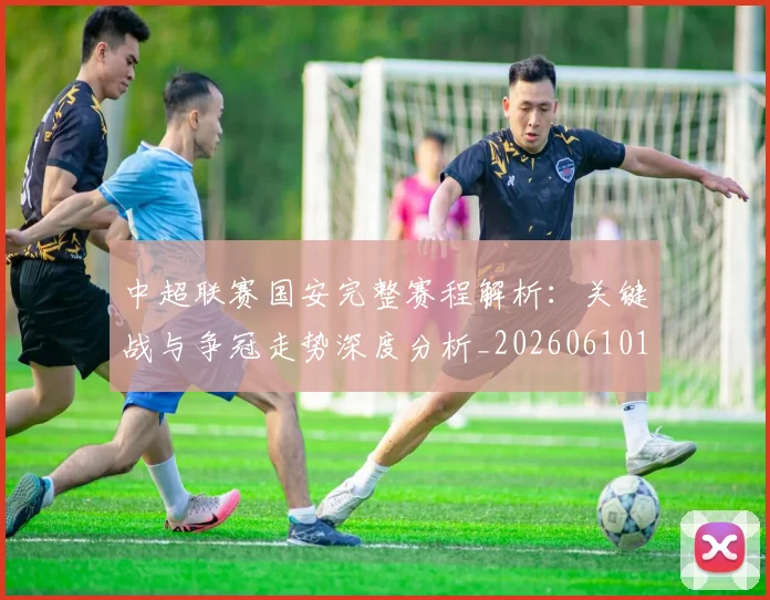 中超联赛国安完整赛程解析:关键战与争冠走势深度分析_20260610190520