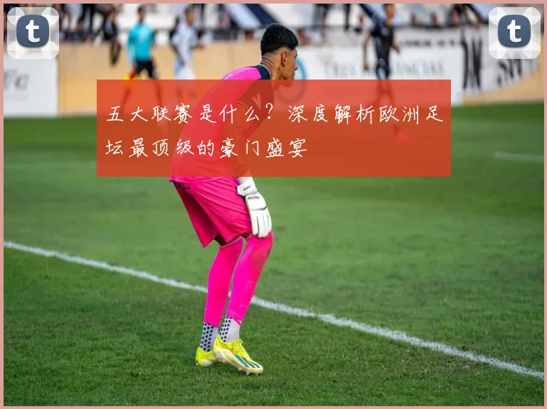 五大联赛是什么？深度解析欧洲足坛最顶级的豪门盛宴