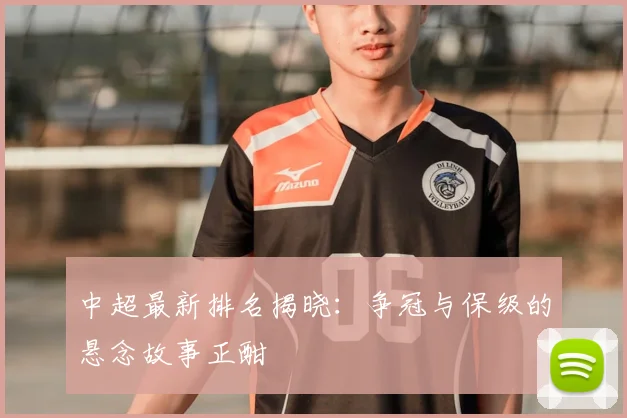 中超最新排名揭晓:争冠与保级的悬念故事正酣