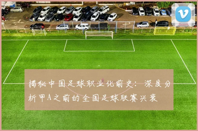 揭秘中国足球职业化前史：深度分析甲A之前的全国足球联赛兴衰