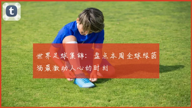 世界足球集锦：盘点本周全球绿茵场最激动人心的时刻