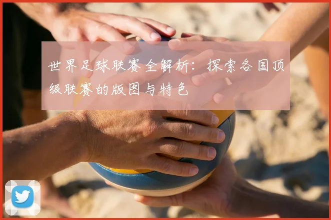 世界足球联赛全解析：探索各国顶级联赛的版图与特色