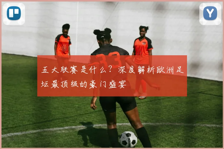 五大联赛是什么？深度解析欧洲足坛最顶级的豪门盛宴