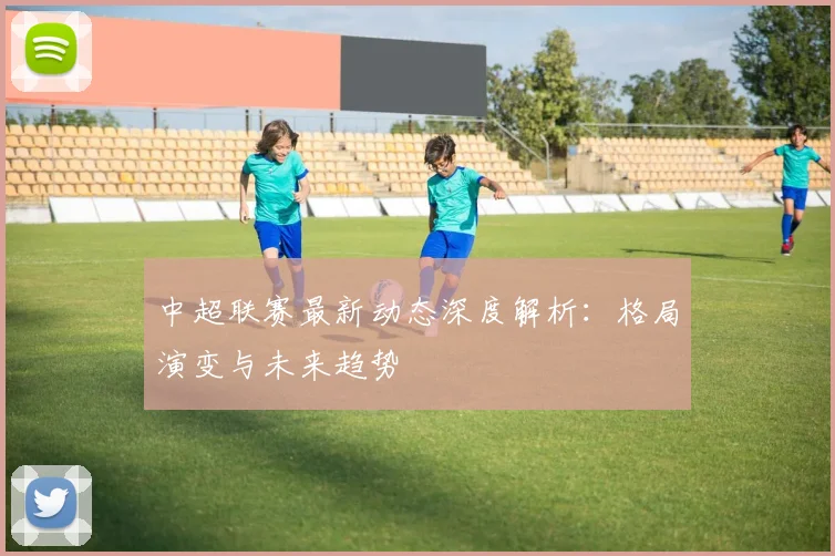 中超联赛最新动态深度解析：格局演变与未来趋势